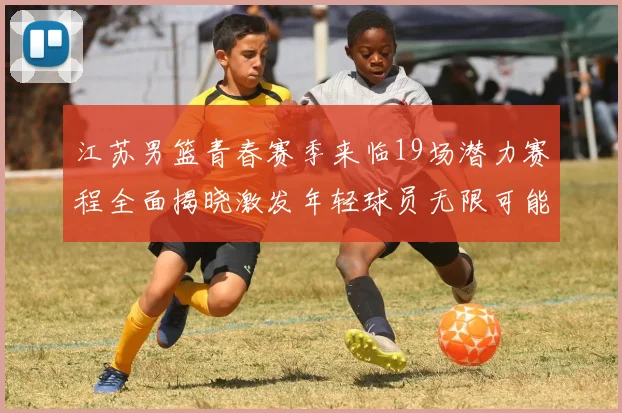 江苏男篮青春赛季来临19场潜力赛程全面揭晓激发年轻球员无限可能