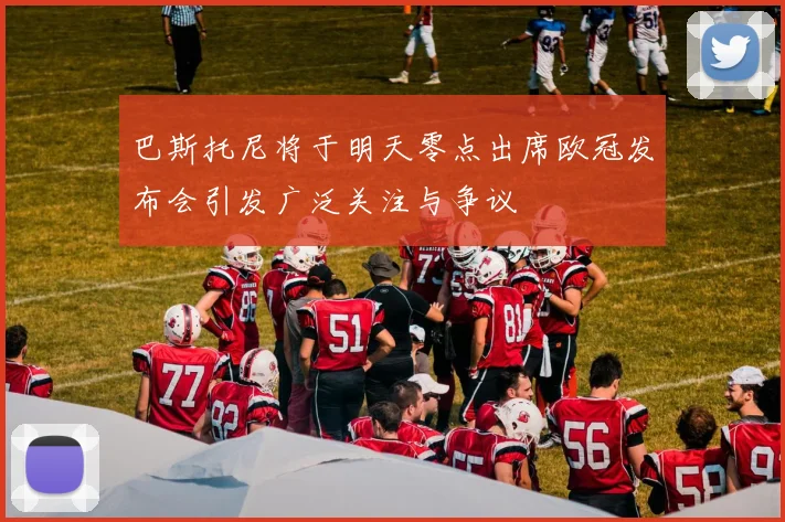 巴斯托尼将于明天零点出席欧冠发布会引发广泛关注与争议