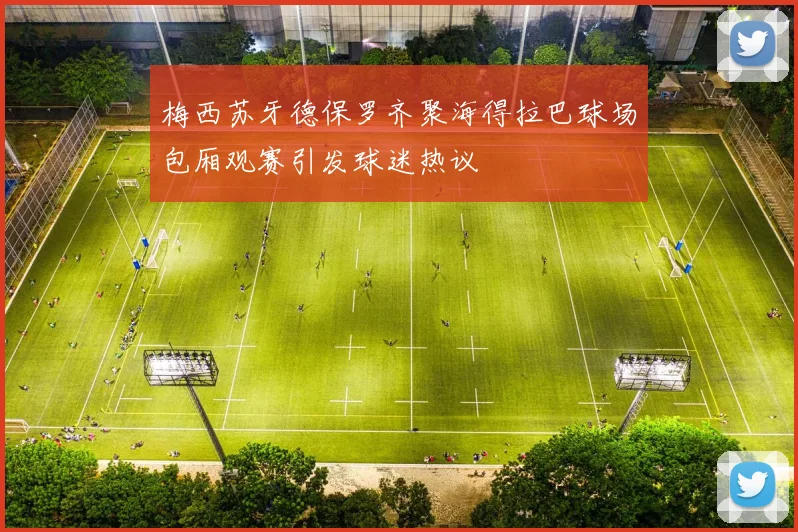 梅西苏牙德保罗齐聚海得拉巴球场包厢观赛引发球迷热议