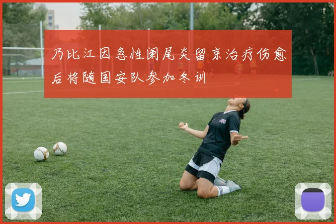 乃比江因急性阑尾炎留京治疗伤愈后将随国安队参加冬训