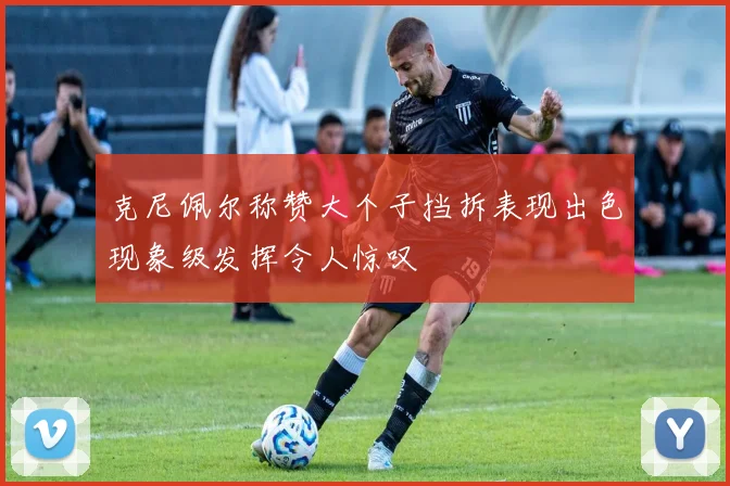 克尼佩尔称赞大个子挡拆表现出色现象级发挥令人惊叹
