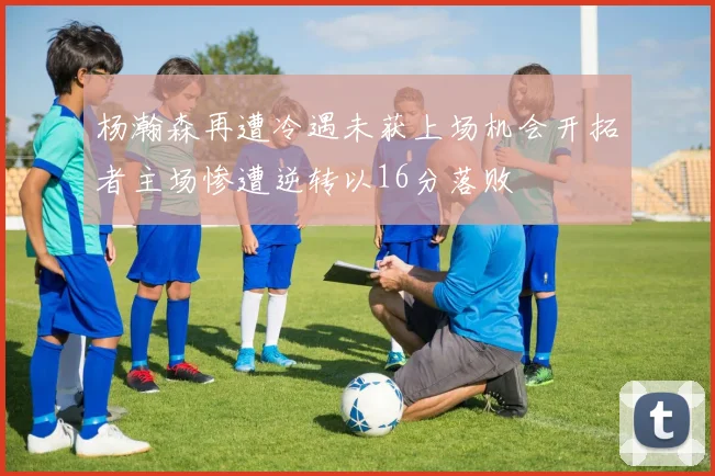 杨瀚森再遭冷遇未获上场机会开拓者主场惨遭逆转以16分落败