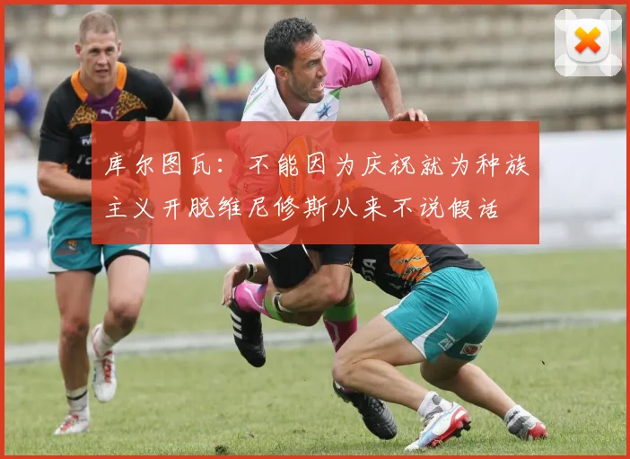 库尔图瓦：不能因为庆祝就为种族主义开脱维尼修斯从来不说假话