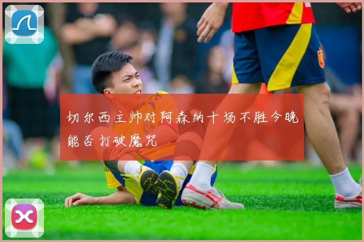 切尔西主帅对阿森纳十场不胜今晚能否打破魔咒