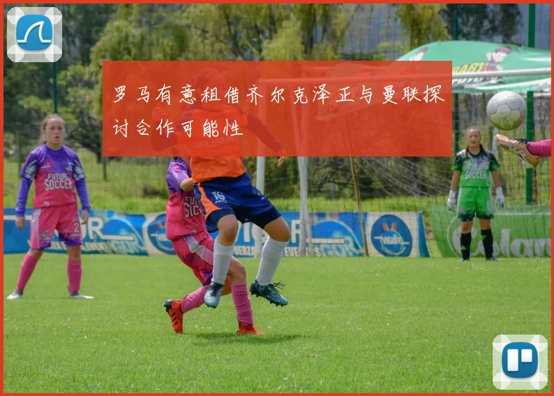 罗马有意租借齐尔克泽正与曼联探讨合作可能性