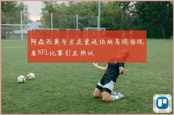 阿森西奥与女友重返伯纳乌现场观看NFL比赛引发热议