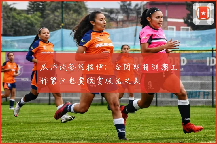 瓜帅谈签约格伊：合同即将到期工作繁忙也要欣赏极光之美