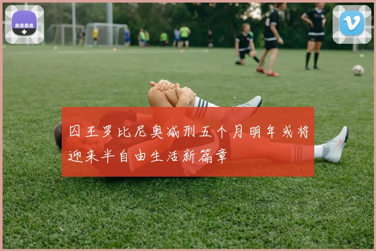 囚王罗比尼奥减刑五个月明年或将迎来半自由生活新篇章