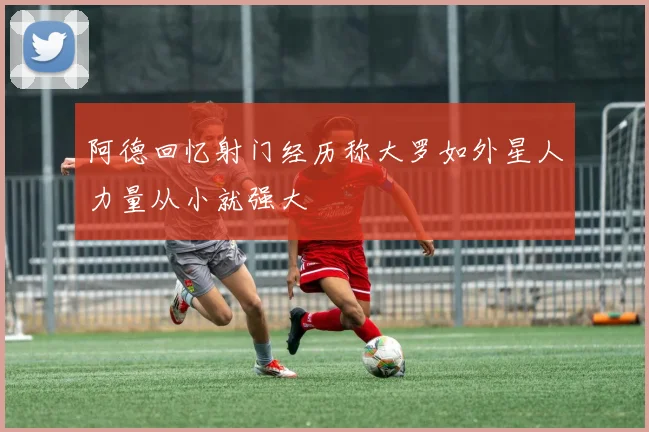 阿德回忆射门经历称大罗如外星人力量从小就强大