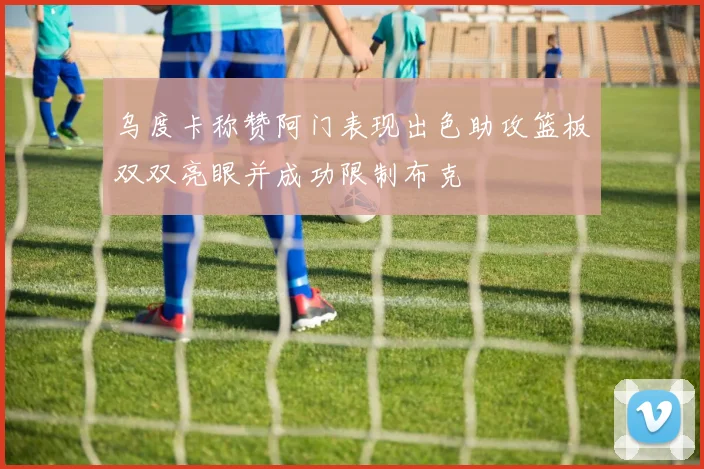 乌度卡称赞阿门表现出色助攻篮板双双亮眼并成功限制布克
