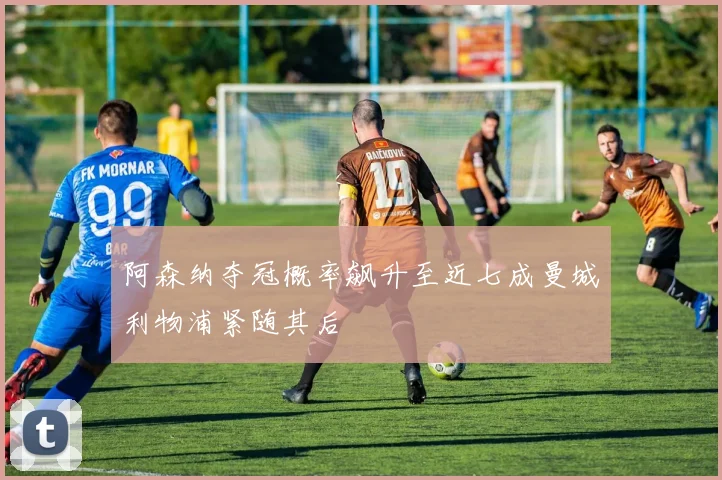 阿森纳夺冠概率飙升至近七成曼城利物浦紧随其后