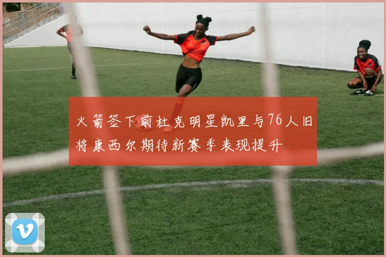 火箭签下前杜克明星凯里与76人旧将康西尔期待新赛季表现提升