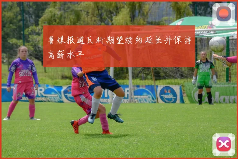 鲁媒报道瓦科期望续约延长并保持高薪水平