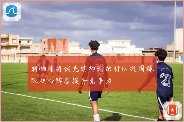 利物浦将优先续约科纳特以巩固球队核心阵容提升竞争力