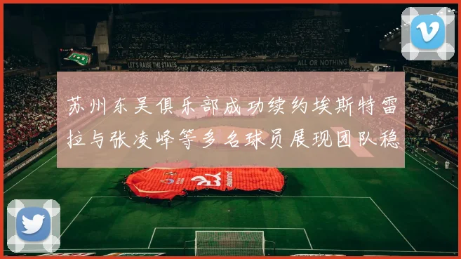 苏州东吴俱乐部成功续约埃斯特雷拉与张凌峰等多名球员展现团队稳定性