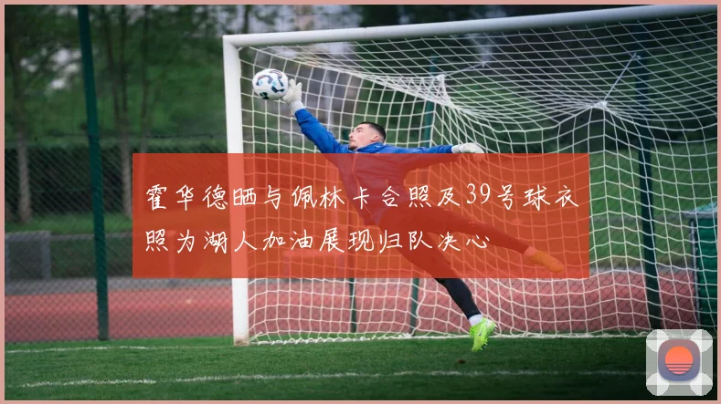 霍华德晒与佩林卡合照及39号球衣照为湖人加油展现归队决心