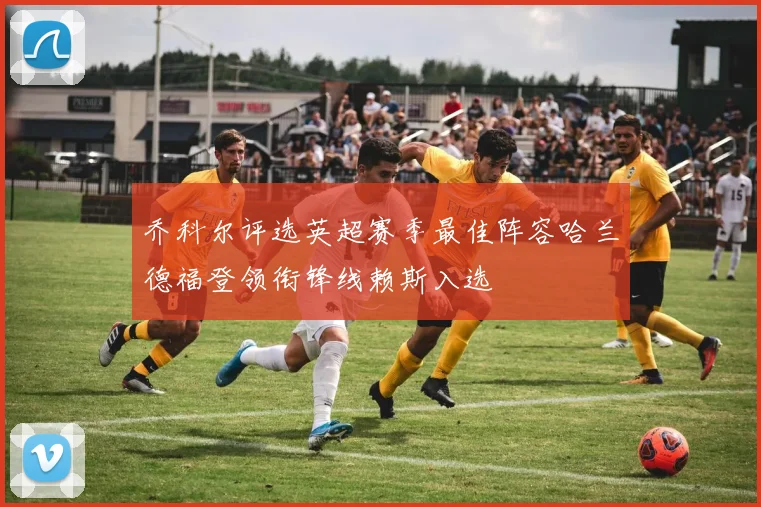 乔科尔评选英超赛季最佳阵容哈兰德福登领衔锋线赖斯入选