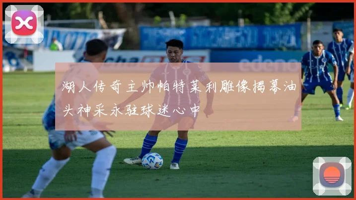 湖人传奇主帅帕特莱利雕像揭幕油头神采永驻球迷心中